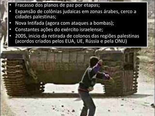 • Fracasso dos planos de paz por etapas;
• Expansão de colônias judaicas em zonas árabes, cerco a
cidades palestinas;
• Nova Intifada (agora com ataques a bombas);
• Constantes ações do exército israelense;
• 2005, inicio da retirada de colonos das regiões palestinas
(acordos criados pelos EUA, UE, Rússia e pela ONU)
 