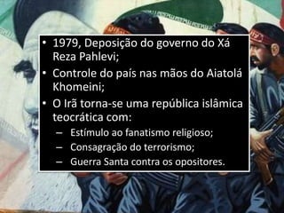• 1979, Deposição do governo do Xá
Reza Pahlevi;
• Controle do país nas mãos do Aiatolá
Khomeini;
• O Irã torna-se uma república islâmica
teocrática com:
– Estímulo ao fanatismo religioso;
– Consagração do terrorismo;
– Guerra Santa contra os opositores.
 