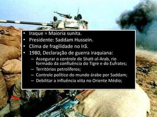 • Iraque = Maioria sunita.
• Presidente: Saddam Hussein.
• Clima de fragilidade no Irã.
• 1980, Declaração de guerra iraquiana:
– Assegurar o controle de Shatt-al-Arab, rio
formado da confluência do Tigre e do Eufrates;
– Territórios petrolíferos;
– Controle político do mundo árabe por Saddam;
– Debilitar a influência xiita no Oriente Médio;
 
