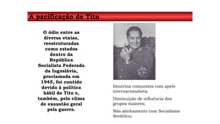 A pacificação de Tito 
O ódio entre as 
diversa etnias, 
reestruturadas 
como estados 
dentro da 
República 
Socialista Federada 
da Iugoslávia, 
proclamada em 
1945, foi contido 
devido à política 
hábil de Tito e, 
também, pelo clima 
de exaustão geral 
pela guerra. 
Doutrina comunista com apelo 
internacionalista; 
Diminuição de influência dos 
grupos maiores; 
Não alinhamento com Socialismo 
Soviético; 
 