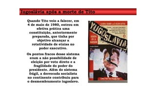 Iugoslávia após a morte de Tito 
Quando Tito veio a falecer, em 
4 de maio de 1980, entrou em 
efetiva prática uma 
constituição, anteriormente 
preparada, que tinha por 
objetivo alcançar a 
rotatividade de etnias no 
poder executivo. 
Os pontos fracos desse sistema 
eram a não possibilidade de 
eleição por voto direto e a 
fragilidade do poder do 
presidente. Além do sistema 
frágil, a derrocada socialista 
no continente contribuiu para 
o desmembramento iugoslavo. 
 