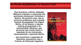 As Novas Repúblicas e a Guerra Civil 
Para fortalecer a Sérvia, Slobodan 
Milosevic suprimiu a autonomia das 
províncias autônomas: Voivodina e 
Kosovo. No primeiro caso, não se 
provocou problemas, pois a grande 
maioria da população é de origem 
Sérvia. Já no Kosovo, a imensa 
maioria da população é de 
nacionalidade albanesa o que 
provocou uma reação frente à 
supressão de sua autonomia, 
desencadeando a repressão Sérvia. 
Isto incentivou a separação da 
Eslovênia, juntamente com a 
Croácia, da Federação Iugoslava. 
 
