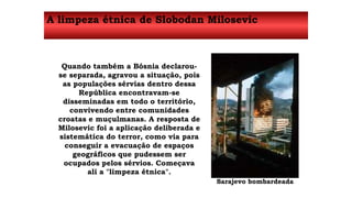 A limpeza étnica de Slobodan Milosevic 
Quando também a Bósnia declarou-se 
separada, agravou a situação, pois 
as populações sérvias dentro dessa 
República encontravam-se 
disseminadas em todo o território, 
convivendo entre comunidades 
croatas e muçulmanas. A resposta de 
Milosevic foi a aplicação deliberada e 
sistemática do terror, como via para 
conseguir a evacuação de espaços 
geográficos que pudessem ser 
ocupados pelos sérvios. Começava 
ali a "limpeza étnica". 
Sarajevo bombardeada 
 