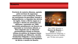 Kosovo 
Província de maioria albanesa, apoiada 
pelos serviços de segurança 
americanos e euro-ocidentais, formou 
um movimento de guerrilhas visando a 
independência e a expulsão dos sérvios 
da região. Como a Sérvia negou-se a 
outorgar o direito de autonomia aos 
albaneses, suprimido em 1989, 
intervindo pesadamente em Kosovo na 
repressão ao terrorismo albanês, a 
Otan alegando que os albaneses 
provavelmente seriam as futuras 
vítimas da política de limpeza étnica 
desencadeada por Milosevic, decidiu 
bombardear Belgrado e outros pontos 
considerados estratégicos da República 
da Sérvia e mesmo de Kosovo. 
Em 1999, durante a 
Guerra do Kosovo, a 
OTAN e os EUA 
bombardearam Belgrado, a 
250km da zona de conflito, 
por 78 dias sem parar. 
 