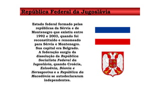 República Federal da Jugoslávia 
Estado federal formado pelas 
repúblicas da Sérvia e de 
Montenegro que existiu entre 
1992 e 2003, quando foi 
reconstituído e renomeado 
para Sérvia e Montenegro. 
Sua capital era Belgrado. 
A federação surgiu da 
dissolução da República 
Socialista Federal da 
Iugoslávia, quando Croácia, 
Eslovênia, Bósnia e 
Herzegovina e a República da 
Macedônia se autodeclararam 
independentes. 
 