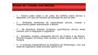 Focos de Tensão nos Balcãs 
 1 - Kosovo pode voltar a ser palco de conflitos entre sérvios e 
albaneses, em caso de fracasso da operação de paz da Otan 
 2 - Ambições territoriais de nacionalistas sérvios, croatas e 
muçulmanos podem desmembrar a Bósnia 
 3 - Na Eslovênia Oriental (Croácia), guerrilheiros sérvios ainda 
sonham com a integração à Iugoslávia 
 4 - Vojvodina recebeu refugiados sérvios da Croácia e da Bósnia. 
Minoria húngara reivindica mais direitos e pode apoiar união com a 
Hungria 
 5 - A eventual independência da República de Montenegro, com sua 
saída da Iugoslávia, pode provocar guerra civil 
 