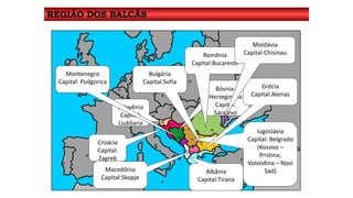 REGIÃO DOS BALCÃS 
Eslovênia 
Capital: 
Liubliana 
Bósnia- 
Herzegovina 
Capital: 
Sarajevo 
Croácia 
Capital: 
Zagreb 
Iugoslávia 
Capital: Belgrado 
(Kosovo – 
Pristina; 
Voivodina – Novi 
Macedônia Sad) 
Capital:Skopje 
Montenegro 
Capital: Podgorica 
Albânia 
Capital:Tirana 
Grécia 
Capital:Atenas 
Bulgária 
Capital:Sofia 
Romênia 
Capital:Bucareste 
Moldávia 
Capital:Chisinau 
 