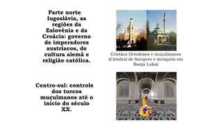 Parte norte 
Iugoslávia, as 
regiões da 
Eslovênia e da 
Croácia: governo 
de imperadores 
austríacos, de 
cultura alemã e 
religião católica. 
Centro-sul: controle 
dos turcos 
muçulmanos até o 
início do século 
XX. 
Cristãos Ortodoxos e muçulmanos 
(Catedral de Sarajevo e mesquita em 
Banja Luka) 
 