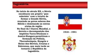 Iugoslávia 
No início do século XX, a Sérvia 
encabeçou um projeto "pan-eslavista" 
com o intuito de 
formar a Grande Sérvia, 
reunindo os povos eslavos dos 
Bálcãs e dominando as outras 
etnias da região. 
No final da I Guerra Mundial, a 
derrota e decomposição dos 
impérios Turco-Otomano e 
Austro-Hungaro permitiram a 
formação da Polônia, 
Thecoslováquia, Hungria e 
Reino dos Sérvios, Croatas e 
Eslovenos, que mais tarde se 
tornaria a República da 
Iugoslávia. 
1918 – 1941 
 