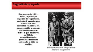 Iugoslávia ocupada 
Em março de 1941, 
Pavel, o príncipe 
regente da Iugoslávia, 
cedendo à pressão dos 
nazistas e dos 
fascistas italianos, foi 
constrangido a assinar 
um tratado com o 
Eixo, o que colocava 
os Bálcãs 
subordinados às 
potências fascistas 
acirrando o ódio na 
região. 
Benito Mussolini e Adolph Hitler 
em vista a Iugoslávia 
 