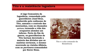 Tito e a resistência iugoslava 
A Liga Comunista da 
Iugoslávia, comandada pelo 
guerrilheiro Josef Broz, 
conhecido pelo codinome de 
Tito, assumiu o controle das 
montanhas, com os chamados 
partisans, tornando a vida dos 
ocupantes alemães um 
inferno. Perto do fim da 
guerra, os guerrilheiros de 
Tito haviam derrotado a 
maioria das divisões que os 
nazistas enviaram, o mesmo 
ocorrendo na vizinha Albânia, 
com os partisans comandados 
por Enver Hoxa. 
Tito e o alto comando da 
Resistência 
 