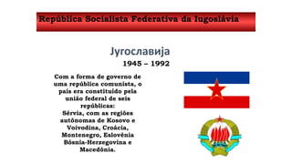 República Socialista Federativa da Iugoslávia 
Југославија 
1945 – 1992 
Com a forma de governo de 
uma república comunista, o 
país era constituído pela 
união federal de seis 
repúblicas: 
Sérvia, com as regiões 
autônomas de Kosovo e 
Voivodina, Croácia, 
Montenegro, Eslovênia 
Bósnia-Herzegovina e 
Macedônia. 
 