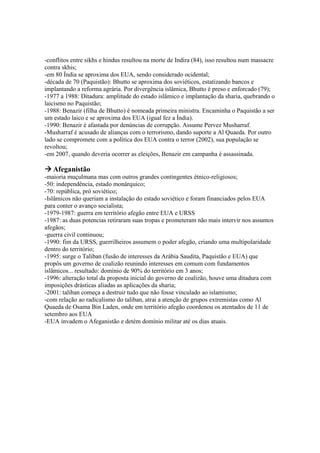 -conflitos entre sikhs e hindus resultou na morte de Indira (84), isso resultou num massacre
contra skhis;
-em 80 Índia se aproxima dos EUA, sendo considerado ocidental;
-década de 70 (Paquistão): Bhutto se aproxima dos soviéticos, estatizando bancos e
implantando a reforma agrária. Por divergência islâmica, Bhutto é preso e enforcado (79);
-1977 a 1988: Ditadura: amplitude do estado islâmico e implantação da sharia, quebrando o
laicismo no Paquistão;
-1988: Benazir (filha de Bhutto) é nomeada primeira ministra. Encaminha o Paquistão a ser
um estado laico e se aproxima dos EUA (igual fez a Índia).
-1990: Benazir é afastada por denúncias de corrupção. Assume Pervez Musharraf.
-Musharraf é acusado de alianças com o terrorismo, dando suporte a Al Quaeda. Por outro
lado se compromete com a política dos EUA contra o terror (2002), sua população se
revoltou;
-em 2007, quando deveria ocorrer as eleições, Benazir em campanha é assassinada.
Afeganistão
-maioria muçulmana mas com outros grandes contingentes étnico-religiosos;
-50: independência, estado monárquico;
-70: república, pró soviético;
-Islâmicos não queriam a instalação do estado soviético e foram financiados pelos EUA
para conter o avanço socialista;
-1979-1987: guerra em território afegão entre EUA e URSS
-1987: as duas potencias retiraram suas tropas e prometeram não mais intervir nos assuntos
afegãos;
-guerra civil continuou;
-1990: fim da URSS, guerrilheiros assumem o poder afegão, criando uma multipolaridade
dentro do território;
-1995: surge o Taliban (fusão de interesses da Arábia Saudita, Paquistão e EUA) que
propôs um governo de coalizão reunindo interesses em comum com fundamentos
islâmicos... resultado: domínio de 90% do território em 3 anos;
-1996: alteração total da proposta inicial do governo de coalizão, houve uma ditadura com
imposições drásticas aliadas as aplicações da sharia;
-2001: taliban começa a destruir tudo que não fosse vinculado ao islamismo;
-com relação ao radicalismo do taliban, atrai a atenção de grupos extremistas como Al
Quaeda de Osama Bin Laden, onde em território afegão coordenou os atentados de 11 de
setembro aos EUA
-EUA invadem o Afeganistão e detém domínio militar até os dias atuais.
 