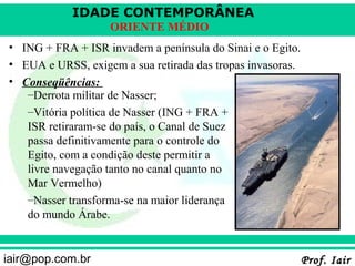 IDADE CONTEMPORÂNEA
ORIENTE MÉDIO
• ING + FRA + ISR invadem a península do Sinai e o Egito.
• EUA e URSS, exigem a sua retirada das tropas invasoras.
• Conseqüências:
–Derrota militar de Nasser;
–Vitória política de Nasser (ING + FRA +
ISR retiraram-se do país, o Canal de Suez
passa definitivamente para o controle do
Egito, com a condição deste permitir a
livre navegação tanto no canal quanto no
Mar Vermelho)
–Nasser transforma-se na maior liderança
do mundo Árabe.
iair@pop.com.br

Prof. Iair

 