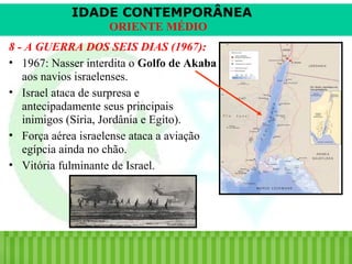 IDADE CONTEMPORÂNEA
ORIENTE MÉDIO
8 - A GUERRA DOS SEIS DIAS (1967):
• 1967: Nasser interdita o Golfo de Akaba
aos navios israelenses.
• Israel ataca de surpresa e
antecipadamente seus principais
inimigos (Síria, Jordânia e Egito).
• Força aérea israelense ataca a aviação
egípcia ainda no chão.
• Vitória fulminante de Israel.

iair@pop.com.br

Prof. Iair

 
