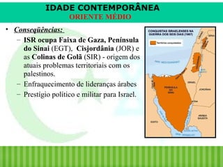 IDADE CONTEMPORÂNEA
ORIENTE MÉDIO
• Conseqüências:
– ISR ocupa Faixa de Gaza, Península
do Sinai (EGT), Cisjordânia (JOR) e
as Colinas de Golã (SIR) - origem dos
atuais problemas territoriais com os
palestinos.
– Enfraquecimento de lideranças árabes
– Prestígio político e militar para Israel.

iair@pop.com.br

Prof. Iair

 