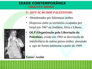 IDADE CONTEMPORÂNEA
ORIENTE MÉDIO
9 - SITUAÇÃO DOS PALESTINOS:
• Abandonados por lideranças árabes.
• Dispersos entre os territórios ocupados por
Israel em 1967 ou Jordânia, Síria e Líbano.
• OLP (Organização pela Libertação da
Palestina), criada em 1964 se desvincula da
interferência de outros países árabes passando
a agir de forma autônoma a partir de 1969.

Yasser Arafat
iair@pop.com.br

Prof. Iair

 