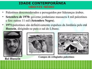 IDADE CONTEMPORÂNEA
ORIENTE MÉDIO
• Palestinos desconsiderados e perseguidos por lideranças árabes.
• Setembro de 1970: governo jordaniano massacra 4 mil palestinos
e fere outros 11 mil (Setembro Negro).
• 1971:palestinos são definitivamente expulsos da Jordânia pelo rei
Hussein, dirigindo-se para o sul do Líbano.

Rei Hussein
iair@pop.com.br

Campos de refugiados palestinos

Prof. Iair

 