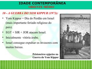 IDADE CONTEMPORÂNEA
ORIENTE MÉDIO
10 - A GUERRA DO YOM KIPPUR (1973):
• Yom Kippur = Dia do Perdão em Israel
(mais importante feriado religioso do
país).
• EGT + SIR + JOR atacam Israel.
• Inicialmente vitória árabe.
• Israel consegue expulsar os invasores com
muitas baixas.
Prisioneiros egípcios na
Guerra do Yom Kippur

iair@pop.com.br

Prof. Iair

 