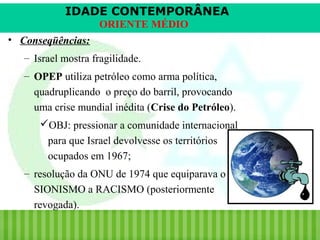 IDADE CONTEMPORÂNEA
ORIENTE MÉDIO
• Conseqüências:
– Israel mostra fragilidade.
– OPEP utiliza petróleo como arma política,
quadruplicando o preço do barril, provocando
uma crise mundial inédita (Crise do Petróleo).
OBJ: pressionar a comunidade internacional
para que Israel devolvesse os territórios
ocupados em 1967;
– resolução da ONU de 1974 que equiparava o
SIONISMO a RACISMO (posteriormente
revogada).
iair@pop.com.br

Prof. Iair

 