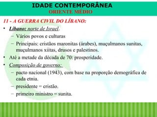 IDADE CONTEMPORÂNEA
ORIENTE MÉDIO
11 - A GUERRA CIVIL DO LÍBANO:
• Líbano: norte de Israel.
– Vários povos e culturas
– Principais: cristãos maronitas (árabes), muçulmanos sunitas,
muçulmanos xiitas, drusos e palestinos.
• Até a metade da década de 70: prosperidade.
• Composição de governo:
– pacto nacional (1943), com base na proporção demográfica de
cada etnia.
– presidente = cristão.
– primeiro ministro = sunita.

iair@pop.com.br

Prof. Iair

 