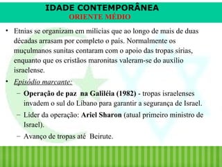 IDADE CONTEMPORÂNEA
ORIENTE MÉDIO
• Etnias se organizam em milícias que ao longo de mais de duas
décadas arrasam por completo o país. Normalmente os
muçulmanos sunitas contaram com o apoio das tropas sírias,
enquanto que os cristãos maronitas valeram-se do auxílio
israelense.
• Episódio marcante:
– Operação de paz na Galiléia (1982) - tropas israelenses
invadem o sul do Líbano para garantir a segurança de Israel.
– Líder da operação: Ariel Sharon (atual primeiro ministro de
Israel).
– Avanço de tropas até Beirute.
iair@pop.com.br

Prof. Iair

 