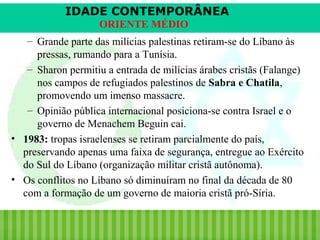 IDADE CONTEMPORÂNEA
ORIENTE MÉDIO
– Grande parte das milícias palestinas retiram-se do Líbano às
pressas, rumando para a Tunísia.
– Sharon permitiu a entrada de milícias árabes cristãs (Falange)
nos campos de refugiados palestinos de Sabra e Chatila,
promovendo um imenso massacre.
– Opinião pública internacional posiciona-se contra Israel e o
governo de Menachem Beguin cai.
• 1983: tropas israelenses se retiram parcialmente do país,
preservando apenas uma faixa de segurança, entregue ao Exército
do Sul do Líbano (organização militar cristã autônoma).
• Os conflitos no Líbano só diminuíram no final da década de 80
com a formação de um governo de maioria cristã pró-Síria.

iair@pop.com.br

Prof. Iair

 