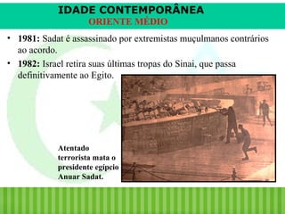 IDADE CONTEMPORÂNEA
ORIENTE MÉDIO
• 1981: Sadat é assassinado por extremistas muçulmanos contrários
ao acordo.
• 1982: Israel retira suas últimas tropas do Sinai, que passa
definitivamente ao Egito.

Atentado
terrorista mata o
presidente egípcio
Anuar Sadat.

iair@pop.com.br

Prof. Iair

 