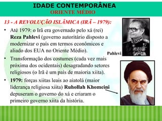 IDADE CONTEMPORÂNEA
ORIENTE MÉDIO
13 - A REVOLUÇÃO ISLÂMICA (IRÃ – 1979):
• Até 1979: o Irã era governado pelo xá (rei)
Reza Pahlevi (governo autoritário disposto a
modernizar o país em termos econômicos e
aliado dos EUA no Oriente Médio).
Pahlevi
• Transformação dos costumes (cada vez mais
próxima dos ocidentais) desagradando setores
religiosos (o Irã é um país de maioria xiita).
• 1979: forças xiitas leais ao aiatolá (maior
liderança religiosa xiita) Ruhollah Khomeini
depuseram o governo do xá e criaram o
primeiro governo xiita da história.
iair@pop.com.br

Prof. Iair

 