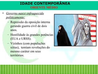 IDADE CONTEMPORÂNEA
ORIENTE MÉDIO
• Governo nasce enfraquecido
politicamente:
– Repressão da oposição interna
gerando guerra civil de dois
anos.
– Hostilidade às grandes potências
(EUA e URSS).
– Vizinhos (com populações
xiitas), temiam revoluções do
mesmo caráter em seus
territórios.

iair@pop.com.br

Prof. Iair

 