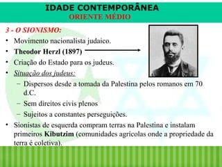 IDADE CONTEMPORÂNEA
ORIENTE MÉDIO
3 - O SIONISMO:
• Movimento nacionalista judaico.
• Theodor Herzl (1897)
• Criação do Estado para os judeus.
• Situação dos judeus:
– Dispersos desde a tomada da Palestina pelos romanos em 70
d.C.
– Sem direitos civis plenos
– Sujeitos a constantes perseguições.
• Sionistas de esquerda compram terras na Palestina e instalam
primeiros Kibutzim (comunidades agrícolas onde a propriedade da
terra é coletiva).
iair@pop.com.br

Prof. Iair

 