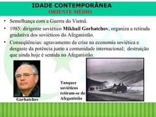 IDADE CONTEMPORÂNEA
ORIENTE MÉDIO
• Semelhança com a Guerra do Vietnã.
• 1985: dirigente soviético Mikhail Gorbatchov, organiza a retirada
gradativa dos soviéticos do Afeganistão.
• Conseqüências: agravamento da crise na economia soviética e
desgaste da potência junto a comunidade internacional; destruição
que ainda hoje é sentida no Afeganistão.

Gorbatchov

iair@pop.com.br

Tanques
soviéticos
retiram-se do
Afeganistão

Prof. Iair

 