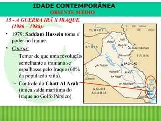 IDADE CONTEMPORÂNEA
ORIENTE MÉDIO
15 - A GUERRA IRÃ X IRAQUE
(1980 – 1988):
• 1979: Saddam Hussein toma o
poder no Iraque.
• Causas:
– Temor de que uma revolução
semelhante a iraniana se
espalhasse pelo Iraque (60%
da população xiita).
– Controle do Chatt Al Arab
(única saída marítima do
Iraque ao Golfo Pérsico).

iair@pop.com.br

Prof. Iair

 