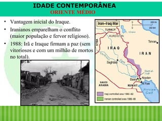 IDADE CONTEMPORÂNEA
ORIENTE MÉDIO
• Vantagem inicial do Iraque.
• Iranianos emparelham o conflito
(maior população e fervor religioso).
• 1988: Irã e Iraque firmam a paz (sem
vitoriosos e com um milhão de mortos
no total).

iair@pop.com.br

Prof. Iair

 