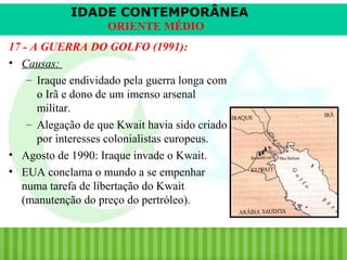 IDADE CONTEMPORÂNEA
ORIENTE MÉDIO
17 - A GUERRA DO GOLFO (1991):
• Causas:
– Iraque endividado pela guerra longa com
o Irã e dono de um imenso arsenal
militar.
– Alegação de que Kwait havia sido criado
por interesses colonialistas europeus.
• Agosto de 1990: Iraque invade o Kwait.
• EUA conclama o mundo a se empenhar
numa tarefa de libertação do Kwait
(manutenção do preço do pertróleo).

iair@pop.com.br

Prof. Iair

 