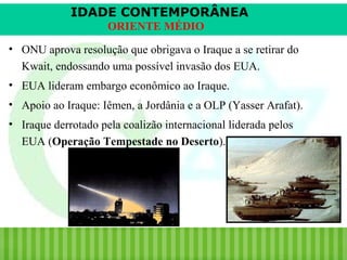IDADE CONTEMPORÂNEA
ORIENTE MÉDIO
• ONU aprova resolução que obrigava o Iraque a se retirar do
Kwait, endossando uma possível invasão dos EUA.
• EUA lideram embargo econômico ao Iraque.
• Apoio ao Iraque: Iêmen, a Jordânia e a OLP (Yasser Arafat).
• Iraque derrotado pela coalizão internacional liderada pelos
EUA (Operação Tempestade no Deserto).

iair@pop.com.br

Prof. Iair

 