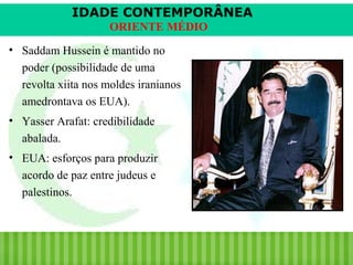 IDADE CONTEMPORÂNEA
ORIENTE MÉDIO
• Saddam Hussein é mantido no
poder (possibilidade de uma
revolta xiita nos moldes iranianos
amedrontava os EUA).
• Yasser Arafat: credibilidade
abalada.
• EUA: esforços para produzir
acordo de paz entre judeus e
palestinos.

iair@pop.com.br

Prof. Iair

 