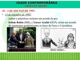 IDADE CONTEMPORÂNEA
ORIENTE MÉDIO
18 - A QUASE PAZ DE 1993:
• 13 de setembro de 1993:
– judeus e palestinos assinam um acordo de paz.
– Itzhak Rabin (ISR), e Yasser Arafat (OLP), selam um acordo
de autonomia gradativa para as áreas de Gaza e Cisjordânia.
CLINTON

RABIN

ARAFAT
Quase amigos...

iair@pop.com.br

Prof. Iair

 
