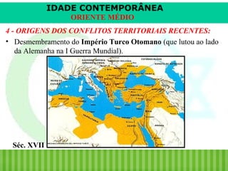 IDADE CONTEMPORÂNEA
ORIENTE MÉDIO
4 - ORIGENS DOS CONFLITOS TERRITORIAIS RECENTES:
• Desmembramento do Império Turco Otomano (que lutou ao lado
da Alemanha na I Guerra Mundial).

Séc. XVII
iair@pop.com.br

Prof. Iair

 