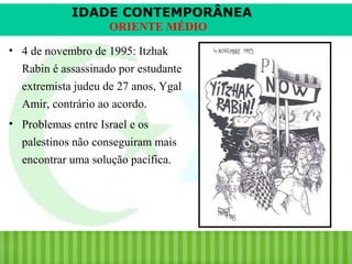 IDADE CONTEMPORÂNEA
ORIENTE MÉDIO
• 4 de novembro de 1995: Itzhak
Rabin é assassinado por estudante
extremista judeu de 27 anos, Ygal
Amir, contrário ao acordo.
• Problemas entre Israel e os
palestinos não conseguiram mais
encontrar uma solução pacífica.

iair@pop.com.br

Prof. Iair

 