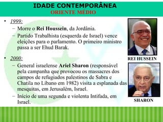 IDADE CONTEMPORÂNEA
ORIENTE MÉDIO
• 1999:
– Morre o Rei Houssein, da Jordânia.
– Partido Trabalhista (esquerda de Israel) vence
eleições para o parlamento. O primeiro ministro
passa a ser Ehud Barak.
• 2000:
REI HUSSEIN
– General israelense Ariel Sharon (responsável
pela campanha que provocou os massacres dos
campos de refugiados palestinos de Sabra e
Chatila no Líbano em 1982) visita a esplanada das
mesquitas, em Jerusalém, Israel.
– Início de uma segunda e violenta Intifada, em
SHARON
Israel.
iair@pop.com.br

Prof. Iair

 
