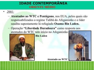 IDADE CONTEMPORÂNEA
ORIENTE MÉDIO
• 2001:
– Atentados ao WTC e Pentágono, nos EUA, pelos quais são
responsabilizados o regime Talibã do Afeganistão e o líder
saudita supostamente lá refugiado Osama Bin Laden.
– Operação “Liberdade Duradoura” como resposta aos
atentados do WTC tem início no Afeganistão.
Bin Laden

Atentado ao WTC

iair@pop.com.br

Prof. Iair

 
