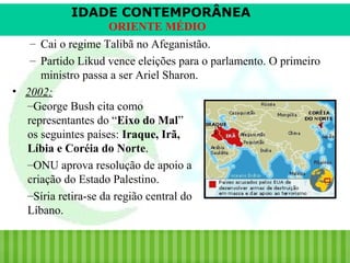 IDADE CONTEMPORÂNEA
ORIENTE MÉDIO
– Cai o regime Talibã no Afeganistão.
– Partido Likud vence eleições para o parlamento. O primeiro
ministro passa a ser Ariel Sharon.
• 2002:
–George Bush cita como
representantes do “Eixo do Mal”
os seguintes países: Iraque, Irã,
Líbia e Coréia do Norte.
–ONU aprova resolução de apoio a
criação do Estado Palestino.
–Síria retira-se da região central do
Líbano.

iair@pop.com.br

Prof. Iair

 