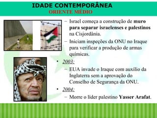 IDADE CONTEMPORÂNEA
ORIENTE MÉDIO
– Israel começa a construção de muro
para separar israelenses e palestinos
na Cisjordânia.
– Iniciam inspeções da ONU no Iraque
para verificar a produção de armas
químicas.
• 2003:
– EUA invade o Iraque com auxílio da
Inglaterra sem a aprovação do
Conselho de Segurança da ONU.
• 2004:
– Morre o líder palestino Yasser Arafat.
iair@pop.com.br

Prof. Iair

 