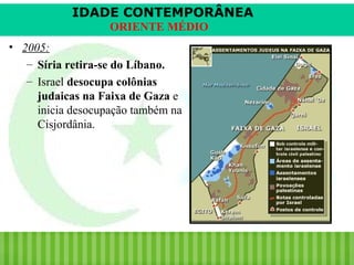 IDADE CONTEMPORÂNEA
ORIENTE MÉDIO
• 2005:
– Síria retira-se do Líbano.
– Israel desocupa colônias
judaicas na Faixa de Gaza e
inicia desocupação também na
Cisjordânia.

iair@pop.com.br

Prof. Iair

 