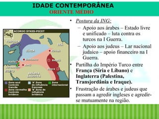 IDADE CONTEMPORÂNEA
ORIENTE MÉDIO
• Postura da ING:
– Apoio aos árabes – Estado livre
e unificado – luta contra os
turcos na I Guerra.
– Apoio aos judeus – Lar nacional
judaico – apoio financeiro na I
Guerra.
• Partilha do Império Turco entre
França (Síria e Líbano) e
Inglaterra (Palestina,
Transjordânia e Iraque).
• Frustração de árabes e judeus que
passam a agredir ingleses e agredirse mutuamente na região.
iair@pop.com.br

Prof. Iair

 