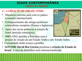 IDADE CONTEMPORÂNEA
ORIENTE MÉDIO
5 - A CRIAÇÃO DE ISRAEL (1948):
• Massacres nazistas para com os judeus
(comoção internacional).
• Enfraquecimento das antigas potências
colonialistas européias (França e Inglaterra).
• Apoio das novas potências à criação de
Israel (posição estratégica).
• 1947: ONU partilha a Palestina com o
projeto de criação de um Estado Árabe e um Estado Judeu.
• Comunidade árabe recusa a partilha.
• 14/5/1948: David Ben Gurion proclama a criação do Estado de
Israel. A área de Jerusalém seria internacionalizada.
iair@pop.com.br

Prof. Iair

 