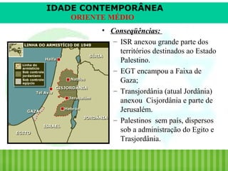 IDADE CONTEMPORÂNEA
ORIENTE MÉDIO
• Conseqüências:
– ISR anexou grande parte dos
territórios destinados ao Estado
Palestino.
– EGT encampou a Faixa de
Gaza;
– Transjordânia (atual Jordânia)
anexou Cisjordânia e parte de
Jerusalém.
– Palestinos sem país, dispersos
sob a administração do Egito e
Trasjordânia.
iair@pop.com.br

Prof. Iair

 