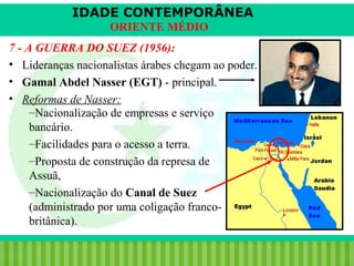 IDADE CONTEMPORÂNEA
ORIENTE MÉDIO
7 - A GUERRA DO SUEZ (1956):
• Lideranças nacionalistas árabes chegam ao poder.
• Gamal Abdel Nasser (EGT) - principal.
• Reformas de Nasser:
–Nacionalização de empresas e serviço
bancário.
–Facilidades para o acesso a terra.
–Proposta de construção da represa de
Assuã,
–Nacionalização do Canal de Suez
(administrado por uma coligação francobritânica).
iair@pop.com.br

Prof. Iair

 