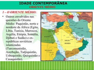 IDADE CONTEMPORÂNEA
ORIENTE MÉDIO
1 – O ORIENTE MÉDIO:
• Outros envolvidos nas
questões do Oriente
Médio: Paquistão, norte e
nordeste da África (Egito,
Líbia, Tunísia, Marrocos,
Argélia, Etiópia, Somália,
Djibuti e Sudão) e exrepúblicas soviéticas
islamizadas
(Turcomenistão,
Azerbajão, Tadjiquistão,
Usbequistão, Quirguistão e
Casaquistão).
iair@pop.com.br

Prof. Iair

 